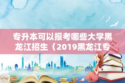 专升本可以报考哪些大学黑龙江招生（2019黑龙江专升本人数） 