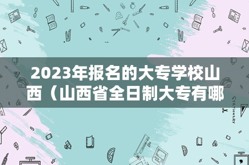 2023年报名的大专学校山西（山西省全日制大专有哪些学校）