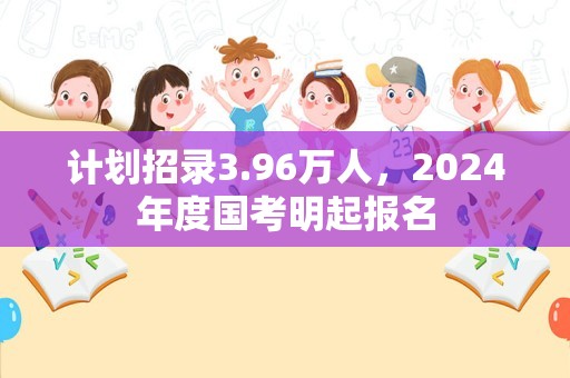 计划招录3.96万人，2024年度国考明起报名