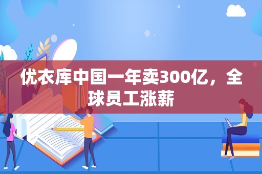 优衣库中国一年卖300亿，全球员工涨薪