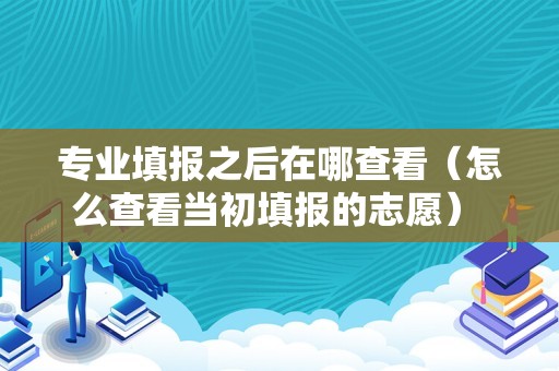 专业填报之后在哪查看（怎么查看当初填报的志愿） 