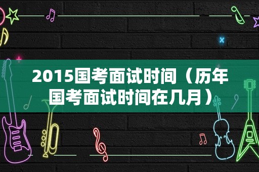 2015国考面试时间（历年国考面试时间在几月）