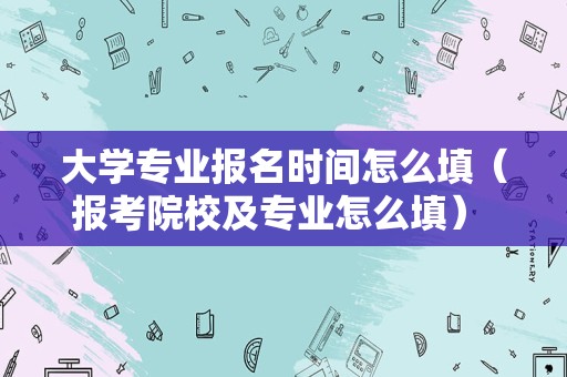 大学专业报名时间怎么填（报考院校及专业怎么填） 