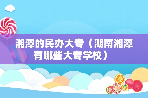 湘潭的民办大专（湖南湘潭有哪些大专学校） 