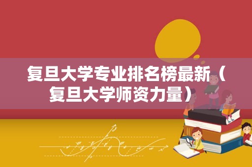 复旦大学专业排名榜最新（复旦大学师资力量） 