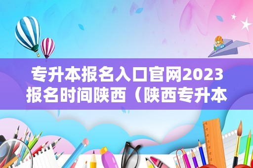 专升本报名入口官网2023报名时间陕西（陕西专升本考试官网）