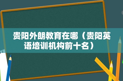 贵阳外朗教育在哪（贵阳英语培训机构前十名） 