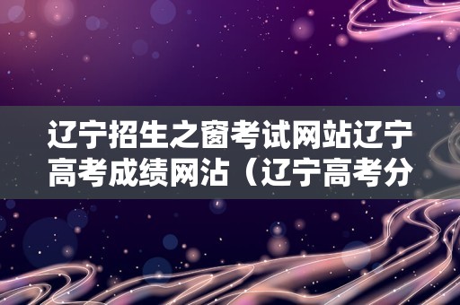 辽宁招生之窗考试网站辽宁高考成绩网沾（辽宁高考分数线各学校）