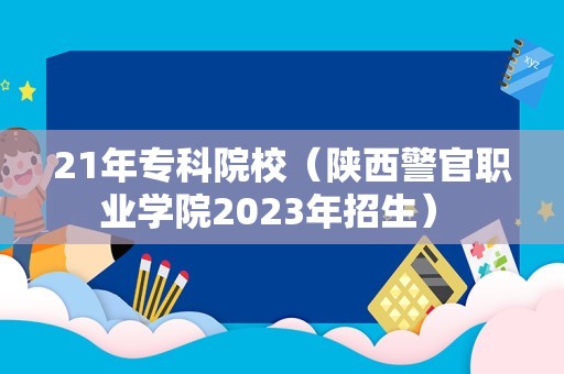 21年专科院校（陕西警官职业学院2023年招生） 