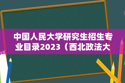 中国人民大学研究生招生专业目录2023（西北政法大学研究生报录比）