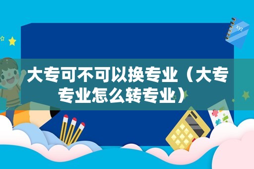 大专可不可以换专业（大专专业怎么转专业） 