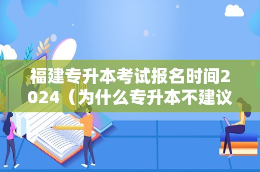 福建专升本考试报名时间2024（为什么专升本不建议学文科） 