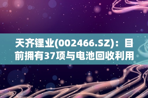 天齐锂业(002466.SZ)：目前拥有37项与电池回收利用相关的授权专利