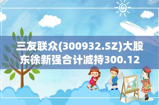 三友联众(300932.SZ)大股东徐新强合计减持300.12万股 占总股本1.71%