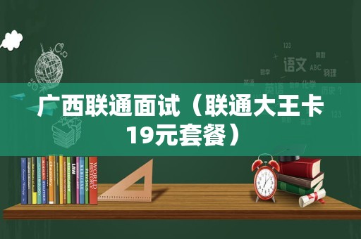 广西联通面试（联通大王卡19元套餐）