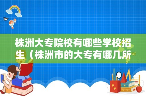 株洲大专院校有哪些学校招生（株洲市的大专有哪几所） 