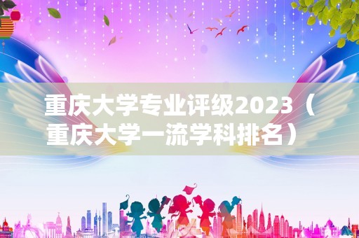 重庆大学专业评级2023（重庆大学一流学科排名） 