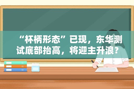 “杯柄形态”已现，东华测试底部抬高，将迎主升浪？