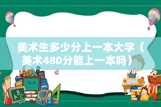 美术生多少分上一本大学（美术480分能上一本吗） 