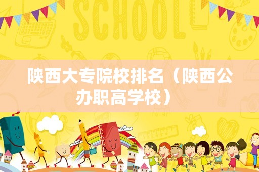 陕西大专院校排名（陕西公办职高学校） 