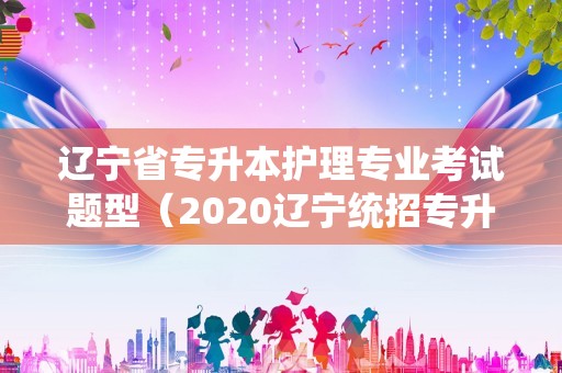 辽宁省专升本护理专业考试题型（2020辽宁统招专升本的大学） 