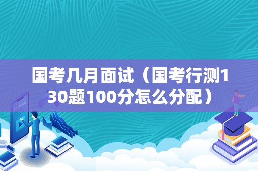 国考几月面试（国考行测130题100分怎么分配）