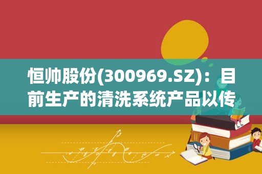 恒帅股份(300969.SZ)：目前生产的清洗系统产品以传统清洗系统为主