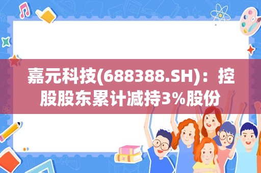 嘉元科技(688388.SH)：控股股东累计减持3%股份