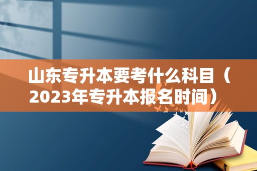 山东专升本要考什么科目（2023年专升本报名时间） 