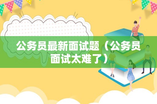 公务员最新面试题（公务员面试太难了）