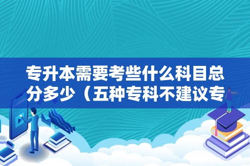 专升本需要考些什么科目总分多少（五种专科不建议专升本） 