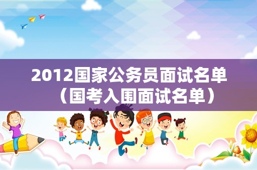 2012国家公务员面试名单（国考入围面试名单）