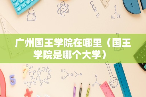 广州国王学院在哪里（国王学院是哪个大学） 