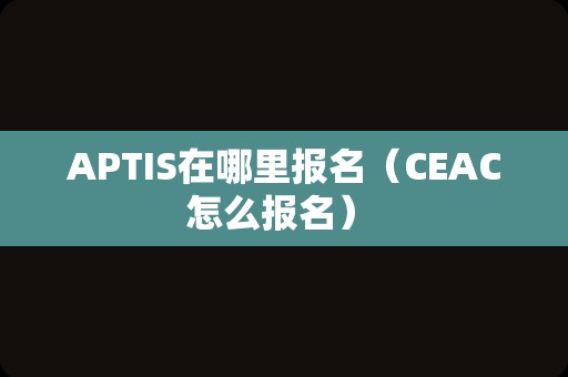 APTIS在哪里报名（CEAC怎么报名） 