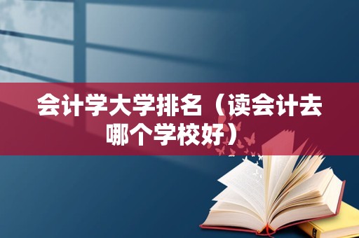 会计学大学排名（读会计去哪个学校好） 