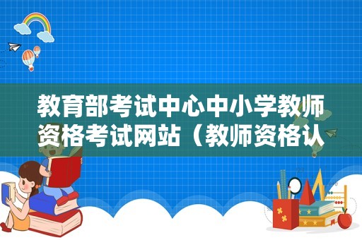 教育部考试中心中小学教师资格考试网站（教师资格认证时间2023）