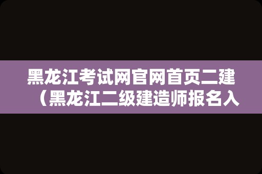 黑龙江考试网官网首页二建（黑龙江二级建造师报名入口官网） 