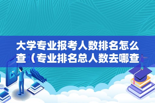 大学专业报考人数排名怎么查（专业排名总人数去哪查） 