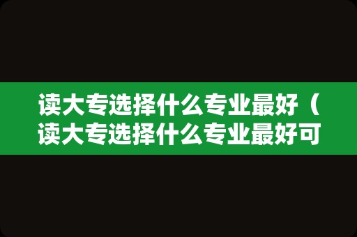 读大专选择什么专业最好（读大专选择什么专业最好可以进入国企）