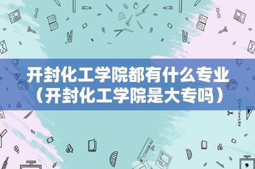 开封化工学院都有什么专业（开封化工学院是大专吗） 