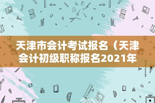 天津市会计考试报名（天津会计初级职称报名2021年） 