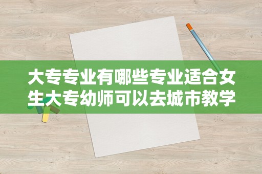 大专专业有哪些专业适合女生大专幼师可以去城市教学吗（大专幼师就业前景怎么样）