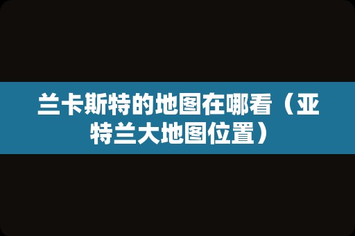 兰卡斯特的地图在哪看（亚特兰大地图位置）