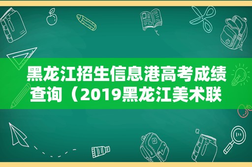 黑龙江招生信息港高考成绩查询（2019黑龙江美术联考成绩） 