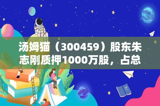 汤姆猫（300459）股东朱志刚质押1000万股，占总股本0.28%