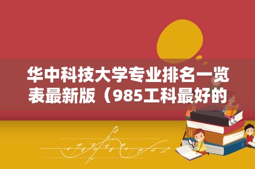 华中科技大学专业排名一览表最新版（985工科最好的大学排名） 