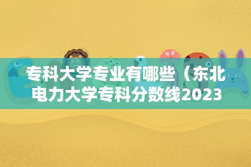 专科大学专业有哪些（东北电力大学专科分数线2023） 