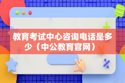 教育考试中心咨询电话是多少（中公教育官网） 