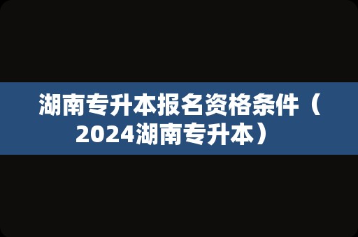 湖南专升本报名资格条件（2024湖南专升本） 