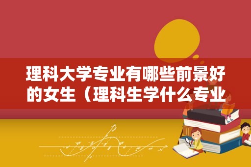 理科大学专业有哪些前景好的女生（理科生学什么专业最好） 